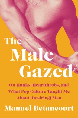 The Male: Gazed On Hunks, Heartthrobs, and What Pop Culture Taught Me About (Desiring) Men